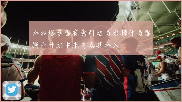 加拉塔萨雷有意引进马尔穆什马雷斯卡计划中未考虑其加入