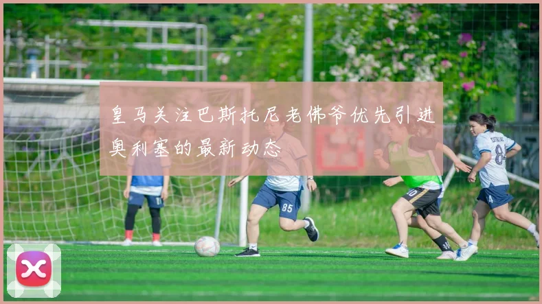 皇马关注巴斯托尼老佛爷优先引进奥利塞的最新动态