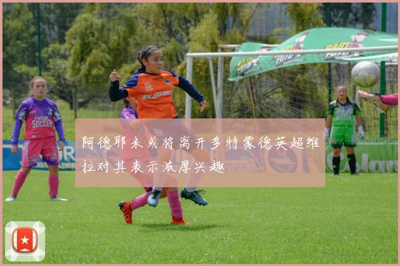 阿德耶米或将离开多特蒙德英超维拉对其表示浓厚兴趣