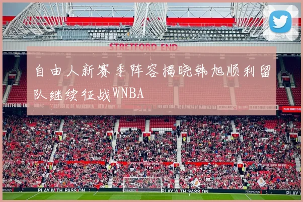 自由人新赛季阵容揭晓韩旭顺利留队继续征战WNBA