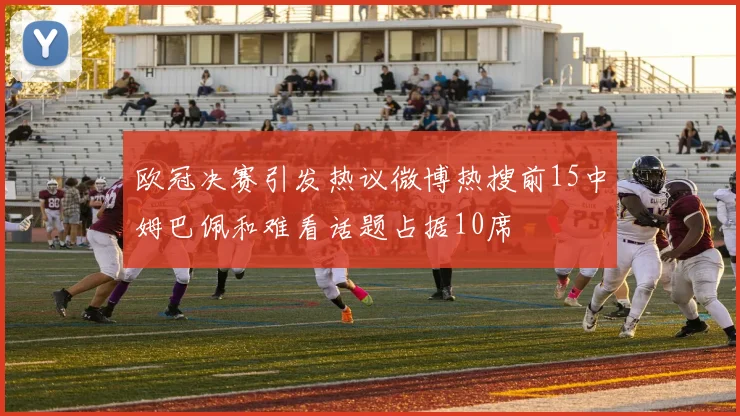 欧冠决赛引发热议微博热搜前15中姆巴佩和难看话题占据10席