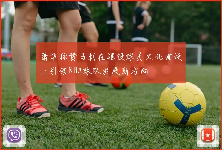 萧华称赞马刺在退役球员文化建设上引领NBA球队发展新方向