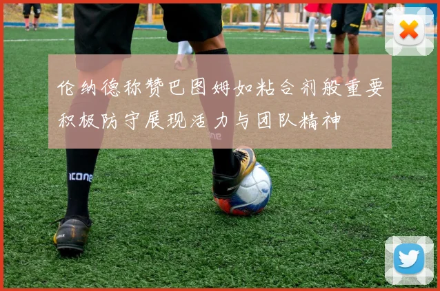 伦纳德称赞巴图姆如粘合剂般重要积极防守展现活力与团队精神