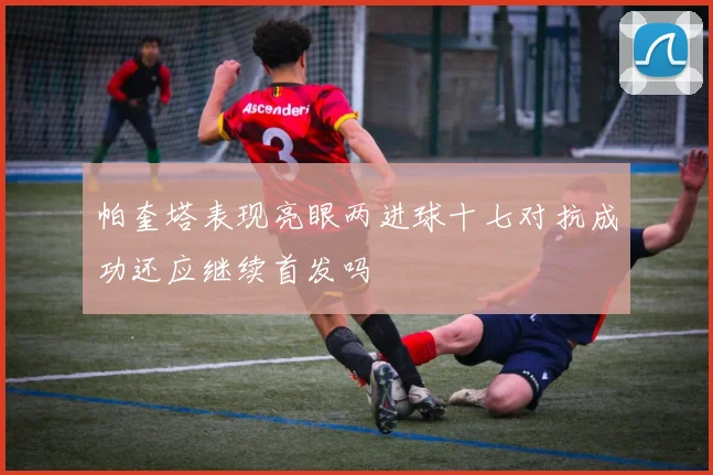 帕奎塔表现亮眼两进球十七对抗成功还应继续首发吗