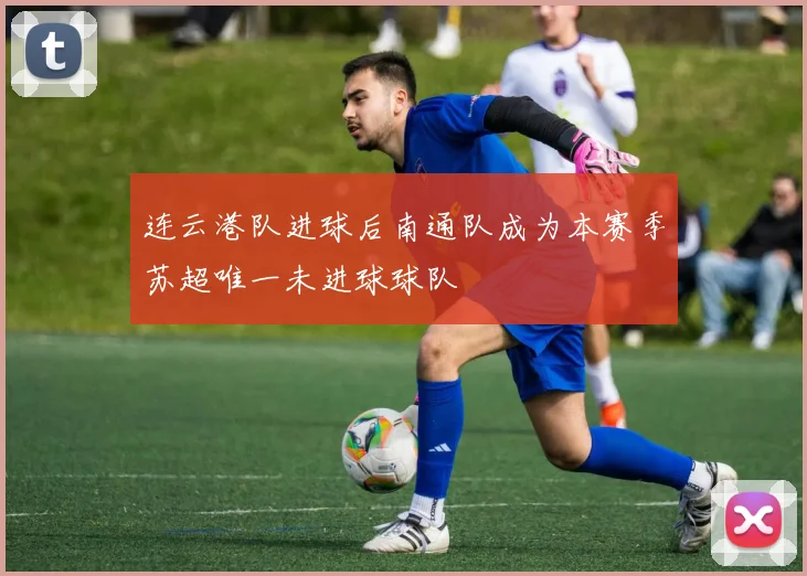 连云港队进球后南通队成为本赛季苏超唯一未进球球队