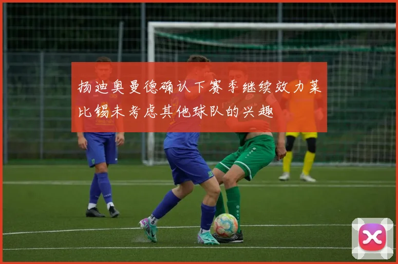 扬迪奥曼德确认下赛季继续效力莱比锡未考虑其他球队的兴趣