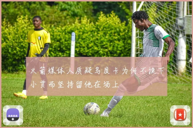 火箭媒体人质疑乌度卡为何不换下小贾而坚持留他在场上