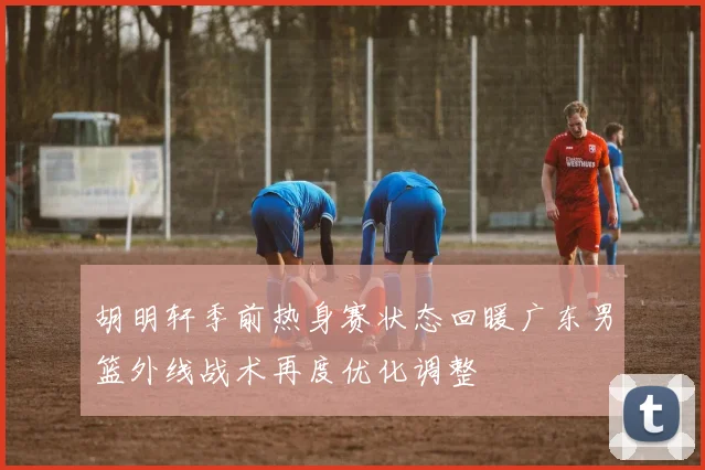 胡明轩季前热身赛状态回暖广东男篮外线战术再度优化调整